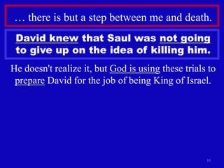 … there is but a step between me and death.
 David knew that Saul was not going
 to give up on the idea of killing him.
He doesn't realize it, but God is using these trials to
 prepare David for the job of being King of Israel.




                                                    10
 