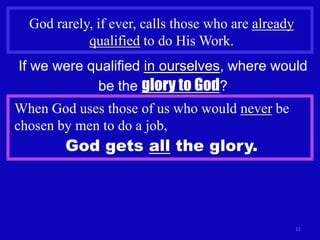 God rarely, if ever, calls those who are already
            qualified to do His Work.
If we were qualified in ourselves, where would
            be the glory to God?
When God uses those of us who would never be
chosen by men to do a job,
        God gets all the glory.



                                                     11
 