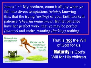James 1 2-4 My brethren, count it all joy when ye
fall into divers temptations (trials); knowing
this, that the trying (testing) of your faith worketh
patience (cheerful endurance). But let patience
have her perfect work, that ye may be perfect
(mature) and entire, wanting (lacking) nothing.

                               That is not the Will
                                 of God for us.
                                Maturity is God's
                               Will for His children.
                                                    12
 