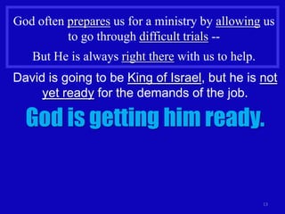 God often prepares us for a ministry by allowing us
          to go through difficult trials --
   But He is always right there with us to help.
David is going to be King of Israel, but he is not
     yet ready for the demands of the job.

  God is getting him ready.


                                                   13
 