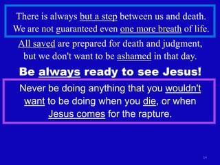 There is always but a step between us and death.
We are not guaranteed even one more breath of life.
 All saved are prepared for death and judgment,
  but we don't want to be ashamed in that day.
 Be always ready to see Jesus!
 Never be doing anything that you wouldn't
  want to be doing when you die, or when
       Jesus comes for the rapture.



                                                  14
 