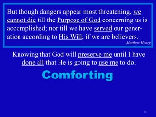 But though dangers appear most threatening, we
cannot die till the Purpose of God concerning us is
accomplished; nor till we have served our gener-
ation according to His Will, if we are believers.
                                           Matthew Henry


 Knowing that God will preserve me until I have
   done all that He is going to use me to do.

            Comforting

                                                    15
 