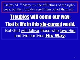 Psalms 34 19 Many are the afflictions of the right-
eous: but the Lord delivereth him out of them all.

    Troubles will come our way;
 That is life in this sin-cursed world.
 But God will deliver those who love Him
      and live our lives His Way.




                                                  16
 
