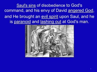 Saul's sins of disobedience to God's
command, and his envy of David angered God,
and He brought an evil spirit upon Saul, and he
  is paranoid and lashing out at God's man.




                                             2
 