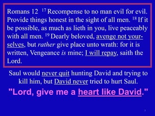 Romans 12 17 Recompense to no man evil for evil.
Provide things honest in the sight of all men. 18 If it
be possible, as much as lieth in you, live peaceably
with all men. 19 Dearly beloved, avenge not your-
selves, but rather give place unto wrath: for it is
written, Vengeance is mine; I will repay, saith the
Lord.
Saul would never quit hunting David and trying to
   kill him, but David never tried to hurt Saul.
"Lord, give me a heart like David."
                                                     7
 