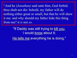 2 And  he (Jonathan) said unto him, God forbid;
thou shalt not die: behold, my father will do
nothing either great or small, but that he will shew
it me: and why should my father hide this thing
from me? it is not so.
        "If Daddy was still trying to kill you,
               I would know about it;
        He tells me everything he is doing."



                                                   8
 