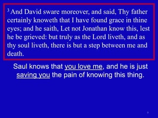 3 And  David sware moreover, and said, Thy father
certainly knoweth that I have found grace in thine
eyes; and he saith, Let not Jonathan know this, lest
he be grieved: but truly as the Lord liveth, and as
thy soul liveth, there is but a step between me and
death.
  Saul knows that you love me, and he is just
   saving you the pain of knowing this thing.




                                                   9
 