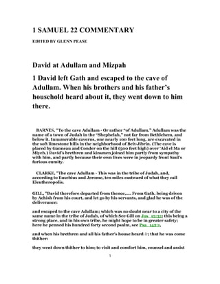 1 SAMUEL 22 COMMENTARY
EDITED BY GLENN PEASE
David at Adullam and Mizpah
1 David left Gath and escaped to the cave of
Adullam. When his brothers and his father’s
household heard about it, they went down to him
there.
BARNES, "To the cave Adullam - Or rather “of Adullam.” Adullam was the
name of a town of Judah in the “Shephelah,” not far from Bethlehem, and
below it. Innumerable caverns, one nearly 100 feet long, are excavated in
the soft limestone hills in the neighborhood of Beit-Jibrin. (The cave is
placed by Ganneau and Conder on the hill (500 feet high) over ‘Aid el Ma or
Miyeh.) David’s brethren and kinsmen joined him partly from sympathy
with him, and partly because their own lives were in jeopardy front Saul’s
furious enmity.
CLARKE, "The cave Adullam - This was in the tribe of Judah, and,
according to Eusebius and Jerome, ten miles eastward of what they call
Eleutheropolis.
GILL, "David therefore departed from thence,.... From Gath, being driven
by Achish from his court, and let go by his servants, and glad he was of the
deliverance:
and escaped to the cave Adullam; which was no doubt near to a city of the
same name in the tribe of Judah, of which See Gill on Jos_15:35; this being a
strong place, and in his own tribe, he might hope to be in greater safety;
here he penned his hundred forty second psalm, see Psa_142:1,
and when his brethren and all his father's house heard it; that he was come
thither:
they went down thither to him; to visit and comfort him, counsel and assist
1
 