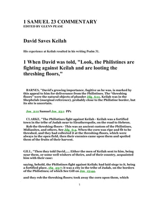 1 SAMUEL 23 COMMENTARY
EDITED BY GLENN PEASE
David Saves Keilah
His experience at Keilah resulted in his writing Psalm 31.
1 When David was told, "Look, the Philistines are
fighting against Keilah and are looting the
threshing floors,"
BARNES, "David’s growing importance, fugitive as he was, is marked by
this appeal to him for deliverance from the Philistines. The “threshing
floors” were the natural objects of plunder Jdg_6:11. Keilah was in the
Shephelah (marginal reference), probably close to the Philistine border, but
its site is uncertain.
Jos_2:11 Samuel Jos_23:1 PP1
CLARKE, "The Philistines fight against Keilah - Keilah was a fortified
town in the tribe of Judah near to Eleutheropolis, on the road to Hebron.
Rob the threshing-floors - This was an ancient custom of the Philistines,
Midianites, and others. See Jdg_6:4. When the corn was ripe and fit to be
threshed, and they had collected it at the threshing-floors, which were
always in the open field, then their enemies came upon them and spoiled
them of the fruits of their harvest.
GILL, "Then they told David,.... Either the men of Keilah sent to him, being
near them, or some well wishers of theirs, and of their country, acquainted
him with their case:
saying, behold, the Philistines fight against Keilah; had laid siege to it, being
a fortified place, 1Sa_23:7; it was a city in the tribe of Judah, on the borders
of the Philistines; of which See Gill on Jos_15:44,
and they rob the threshing floors; took away the corn upon them, which
1
 