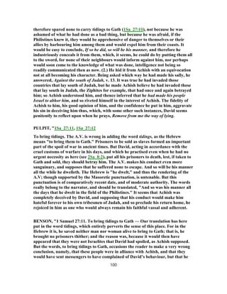 therefore spared none to carry tidings to Gath (1Sa_27:11), not because he was
ashamed of what he had done as a bad thing, but because he was afraid, if the
Philistines knew it, they would be apprehensive of danger to themselves or their
allies by harbouring him among them and would expel him from their coasts. It
would be easy to conclude, If so he did, so will be his manner, and therefore he
industriously conceals it from them, which, it seems, he could do by putting them all
to the sword, for none of their neighbours would inform against him, nor perhaps
would soon come to the knowledge of what was done, intelligence not being so
readily communicated then as now. (2.) He hid it from Achish with an equivocation
not at all becoming his character. Being asked which way he had made his sally, he
answered, Against the south of Judah, v. 13. It was true he had invaded those
countries that lay south of Judah, but he made Achish believe he had invaded those
that lay south in Judah, the Ziphites for example, that had once and again betrayed
him; so Achish understood him, and thence inferred that he had made his people
Israel to abhor him, and so riveted himself in the interest of Achish. The fidelity of
Achish to him, his good opinion of him, and the confidence he put in him, aggravate
his sin in deceiving him thus, which, with some other such instances, David seems
penitently to reflect upon when he prays, Remove from me the way of lying.
PULPIT, "1Sa_27:11, 1Sa_27:12
To bring tidings. The A.V. is wrong in adding the word tidings, as the Hebrew
means "to bring them to Gath." Prisoners to be sold as slaves formed an important
part of the spoil of war in ancient times. But David, acting in accordance with the
cruel customs of warfare in his days, and which he practised even when he had no
urgent necessity as here (see 2Sa_8:2), put all his prisoners to death, lest, if taken to
Gath and sold, they should betray him. The A.V. makes his conduct even more
sanguinary, and supposes that he suffered none to escape. And so will be his manner
all the while he dwelleth. The Hebrew is "he dwelt," and thus the rendering of the
A.V; though supported by the Masoretic punctuation, is untenable. But this
punctuation is of comparatively recent date, and of moderate authority. The words
really belong to the narrator, and should be translated, "And so was his manner all
the days that he dwelt in the field of the Philistines." It seems that Achish was
completely deceived by David, and supposing that his conduct would make him
hateful forever to his own tribesmen of Judah, and so preclude his return home, he
rejoiced in him as one who would always remain his faithful vassal and adherent.
BENSON, "1 Samuel 27:11. To bring tidings to Gath — Our translation has here
put in the word tidings, which entirely perverts the sense of this place. For in the
Hebrew it is, he saved neither man nor woman alive to bring to Gath; that is, he
brought no prisoners thither; and the reason was, because it would then have
appeared that they were not Israelites that David had spoiled, as Achish supposed.
But the words, to bring tidings to Gath, occasions the reader to make a very wrong
conclusion, namely, that these people were in alliance with Achish, and that they
would have sent messengers to have complained of David’s behaviour, but that he
100
 