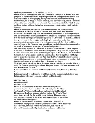 weak, then I am strong (2 Corinthians 12:7-10).
I know of many young people who have committed themselves to Jesus Christ and
purposed to live their lives in a way that pleases God. Young men and women like
this have said no to pornography, no to premarital sex, no to compromising
relationships, no to drugs. And then one day, they become weary, and in a moment
of time, they cast aside their restraint and their commitment to follow God. It may
not be an instant collapse, but rather a compromise, a concession, which leads to
disaster.
I know of numerous marriages at this very moment on the brink of disaster.
Husbands or wives have become frustrated with their mates and with their
marriages. Like David, they have affirmed their commitment to biblical principles
and reaffirmed their marriages are forever. They have recognized and accepted the
fact that their marriages are an earthly picture of Christ and His church. And then,
they grow weary of the struggle, and simply give up, casting aside their
commitments to each other, and even their commitments before God and His
church. Many of the Christian marriages I have watched dissolve have crumbled as
the result of weariness, on the part of one or both partners.
The same thing happens to Christians in business. These believers know they march
to the beat of a different drum than their competitors. They seek not only to obey
the laws of the land, but to live within the principles of the Word of God. When they
bid a job, they give accurate numbers, knowing that their competition will hedge,
only to gouge the customer later on. And then that Christian in business becomes
weary of losing contracts, or losing profits, and starts to reason and to conduct their
business on human terms, rather than by faith and obedience.
My friend, let us learn from David that even those with a sincere heart for God are
never far from the possibility of failure. The good news is that even when our faith
fails, God remains faithful:
If we are faithless, He remains faithful; for He cannot deny Himself (2 Timothy
2:13).
Let us cast ourselves on Him who is faithful, and who gives strength to the weary.
Let us acknowledge our weakness, and rely on His strength.
STEVEN COLE
How Sin Snags Us
1 Samuel 27-30
I want to talk about one of the most important subjects for
you to understand if you want to walk with God, namely, “How
Sin Snags Us.” Although I have been walking with God for about
28 years, and I’ve been a pastor who has studied the Word of God
many hours a week for the past 16 years, last year I became aware
that my understanding of the power and deceptiveness of indwelling
sin was woefully inadequate.
I came to this awareness by reading volume 6 of The Works of
John Owen, “Temptation and Sin” (Banner of Truth). I then discovered
that a modern, abridged edition was available, so I read it, too
(Sin and Temptation, abridged and edited by James M. Houston
108
 
