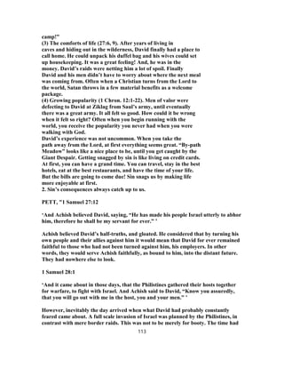 camp!”
(3) The comforts of life (27:6, 9). After years of living in
caves and hiding out in the wilderness, David finally had a place to
call home. He could unpack his duffel bag and his wives could set
up housekeeping. It was a great feeling! And, he was in the
money. David’s raids were netting him a lot of spoil. Finally
David and his men didn’t have to worry about where the next meal
was coming from. Often when a Christian turns from the Lord to
the world, Satan throws in a few material benefits as a welcome
package.
(4) Growing popularity (1 Chron. 12:1-22). Men of valor were
defecting to David at Ziklag from Saul’s army, until eventually
there was a great army. It all felt so good. How could it be wrong
when it felt so right? Often when you begin running with the
world, you receive the popularity you never had when you were
walking with God.
David’s experience was not uncommon. When you take the
path away from the Lord, at first everything seems great. “By-path
Meadow” looks like a nice place to be, until you get caught by the
Giant Despair. Getting snagged by sin is like living on credit cards.
At first, you can have a grand time. You can travel, stay in the best
hotels, eat at the best restaurants, and have the time of your life.
But the bills are going to come due! Sin snags us by making life
more enjoyable at first.
2. Sin’s consequences always catch up to us.
PETT, "1 Samuel 27:12
‘And Achish believed David, saying, “He has made his people Israel utterly to abhor
him, therefore he shall be my servant for ever.” ’
Achish believed David’s half-truths, and gloated. He considered that by turning his
own people and their allies against him it would mean that David for ever remained
faithful to those who had not been turned against him, his employers. In other
words, they would serve Achish faithfully, as bound to him, into the distant future.
They had nowhere else to look.
1 Samuel 28:1
‘And it came about in those days, that the Philistines gathered their hosts together
for warfare, to fight with Israel. And Achish said to David, “Know you assuredly,
that you will go out with me in the host, you and your men.” ’
However, inevitably the day arrived when what David had probably constantly
feared came about. A full scale invasion of Israel was planned by the Philistines, in
contrast with mere border raids. This was not to be merely for booty. The time had
113
 