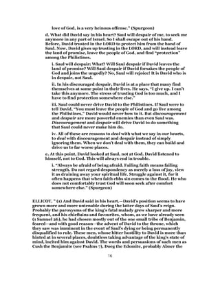 love of God, is a very heinous offense.” (Spurgeon)
d. What did David say in his heart? Saul will despair of me, to seek me
anymore in any part of Israel. So I shall escape out of his hand.
Before, David trusted in the LORD to protect him from the hand of
Saul. Now, David gives up trusting in the LORD, and will instead leave
the land of promise, leave the people of God, and find “protection”
among the Philistines.
i. Saul will despair: What? Will Saul despair if David leaves the
land of promise? Will Saul despair if David forsakes the people of
God and joins the ungodly? No, Saul will rejoice! It is David who is
in despair, not Saul.
ii. In his discouraged despair, David is at a place that many find
themselves at some point in their lives. He says, “I give up. I can’t
take this anymore. The stress of trusting God is too much, and I
have to find protection somewhere else.”
iii. Saul could never drive David to the Philistines. If Saul were to
tell David, “You must leave the people of God and go live among
the Philistines,” David would never bow to it. But discouragement
and despair are more powerful enemies than even Saul was.
Discouragement and despair will drive David to do something
that Saul could never make him do.
iv. All of these are reasons to deal with what we say in our hearts,
to deal with discouragement and despair instead of simply
ignoring them. When we don’t deal with them, they can build and
drive us to far worse places.
e. At this point, David looked at Saul, not at God. David listened to
himself, not to God. This will always end in trouble.
i. “Always be afraid of being afraid. Failing faith means failing
strength. Do not regard despondency as merely a loss of joy, view
it as draining away your spiritual life. Struggle against it, for it
often happens that when faith ebbs sin comes to the flood. He who
does not comfortably trust God will soon seek after comfort
somewhere else.” (Spurgeon)
ELLICOT, " (1) And David said in his heart.—David’s position seems to have
grown more and more untenable during the latter days of Saul’s reign.
Probably the paroxysms of the king’s fatal malady grew sharper and more
frequent, and his chieftains and favourites, whom, as we have already seen
(1 Samuel 26), he had chosen mostly out of the one small tribe of Benjamin,
feared—and with good reason—the advent of David to the throne, which
they saw was imminent in the event of Saul’s dying or being permanently
disqualified to rule. These men, whose bitter hostility to David is more than
hinted at in several places, doubtless taking advantage of the king’s state of
mind, incited him against David. The words and persuasions of such men as
Cush the Benjamite (see Psalms 7), Doeg the Edomite, probably Abner the
16
 