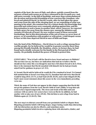 captain of the host, the men of Ziph, and others, quickly erased from the
memory of Saul such scenes as we have witnessed in the En-gedi cave, and,
still more recently, in the hill of Hachilah, and more than counterbalanced
the devotion and powerful friendship of true warriors like Jonathan, who
loved and admired David. In David’s words, after he had taken the spear
and cruse from the side of the sleeping Saul, we see something of what was
passing in his mind—his constant fear of a violent death; his knowledge that
powerful and wicked men were constantly plotting against him; and his
determination to seek a home in another land, where, however, he expected
to find a grave far away from the chosen race, among the idolators and
enemies of Jehovah of Israel. He now realises a part of these sorrowful
forebodings. But in this determination of the son of Jesse we never hear of
prayer, or of consultation with prophet or with priest. A dull despair seems
to have at this time deprived David at once of faith and hope.
Into the land of the Philistines.—David chose to seek a refuge among these
warlike people, for he believed he would be in greater security there than
among his friendly kinsfolk, the Moabites, where, in former days, he had
found such a kindly welcome for his family in the first period of Saul’s
enmity. He probably doubted the power of Moab to protect him.
CONSTABLE, "Was it God's will for David to leave Israel and move to Philistia?
The text does not say, but there are indications that lead me to believe that he
should not have done this even though he must have felt almost forced to do it. First,
there is the statement that David consulted with himself, but he had previously
asked God for guidance in prayer (cf. 23:2,
4). Second, David said he believed he would die if he remained in Israel. Yet Samuel
had anointed him as Israel's next king (16:13), Jonathan had said twice that David
would be king (18:4; 23:17), as had Saul (24:20; 26:25), and so had Abigail (25:30).
Saul's most recent statement about this occurs in the verse immediately preceding
verse one.
Third, the name of God does not appear in this chapter suggesting that David did
not get his guidance from the Lord. David's faith in God's ability to keep him safe
seems to have lapsed temporarily. The stress and strain of his hide-and-seek
existence with no end in view seem to have worn on David. In addition, he had
another wife to take care of now (25:42). This led him to seek refuge from Saul in
Philistia again (cf. 21:10-15). This
The next step is to distract yourself from your pessimistic beliefs or dispute them.
Disputing pessimistic beliefs will bring deeper, longer lasting results than distracting
will, but distraction can also be effective, and sometimes easier.
Disputing pessimistic beliefs involves replacing them with alternative, kinder, and
17
 