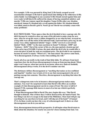 For example: 1) He was pursued by King Saul 2) He barely escaped several
assassination attempts 3) He had to spend much time hiding in the wilderness 4) His
entire family was kidnapped on one occasion 5) His friends turned against him and
were ready to kill him 6) He suffered the shame of having committed adultery and
murder 7) His son Amnon raped his daughter Tamar 8) His other son Absalom
murdered Amnon 9) Absalom led a revolt against his father 10) Absalom himself
was killed, much to David's grief b. Need I go on? David was certainly a man with
many problems!
RAY PRITCHARD, "Once upon a time the devil decided to have a garage sale. He
did it because he wanted to clear out some of his old tools to make room for new
ones. After he set up his wares, a fellow dropped by to see what he had. Arrayed on
a long table were all the tricks of his infernal trade. Each tool had a price tag. In one
corner was a shiny implement labeled “Anger—$250,” next to it a curved tool
labeled “Sloth—$380.” As the man searched, he found “Criticism—$500” and
“Jealousy—$630.” Out of the corner of his eye, the man spotted a beaten-up tool
with a price tag of $12,000. Curious, the man asked the devil why he would offer a
worn-out piece of junk for such an exorbitant price. The devil said it was expensive
because he used it so much. “What is it?,” the man asked. The answer came back,
“It is discouragement. It always works when nothing else will.”
Surely all of us can testify to the truth of that little fable. We all know from hard
experience how the devil uses discouragement to keep us from moving ahead. When
anger won’t stop us, when lust can do us no harm, when envy finds no foothold,
discouragement always works. It is the devil’s number one tool.
The dictionary defines discouragement as “anything that makes us less confident
and hopeful.” Another way to look at it is to say that encouragement is the act of
putting courage into someone. Therefore, discouragement is anything that takes the
courage out.
That’s a dangerous state to be in because a discouraged person makes many
mistakes. You won’t be surprised to learn that David’s life offers an excellent
example of what discouragement can do to a man of God. The story is told in I
Samuel 27-30, a passage little known to most of us but one which is perfectly
relevant today.
I. What Discouragement Did to David The story begins this way: “But David
thought to himself, ‘One of these days I will be destroyed by the hand of Saul. The
best thing I can do is to escape to the land of the Philistines. Then Saul will give up
searching for me anywhere in Israel, and I will slip out of his hand’” (I Samuel
27:1). In those words you have the x-ray of a discouraged soul. It shows us what
discouragement can do to you and me.
First, discouragement destroyed his perspective. It all begins when David starts to
think about his situation. For nearly ten years he’s been running from Saul. Ten
24
 
