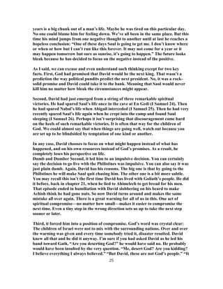 years is a big chunk out of a man’s life. Maybe he was tired on this particular day.
No one could blame him for feeling down. We’ve all been in the same place. But this
time his mind jumps from one negative thought to another until at last he reaches a
hopeless conclusion: “One of these days Saul is going to get me. I don’t know where
or when or how but I can’t run like this forever. It may not come for a year or it
may happen tomorrow but sure as sunrise, it’s going to happen.” The future looks
bleak because he has decided to focus on the negative instead of the positive.
As I said, we can excuse and even understand such thinking except for two key
facts. First, God had promised that David would be the next king. That wasn’t a
prediction the way political pundits predict the next president. No, it was a rock-
solid promise and David could take it to the bank. Meaning that Saul would never
kill him no matter how bleak the circumstances might appear.
Second, David had just emerged from a string of three remarkable spiritual
victories. He had spared Saul’s life once in the cave at En Gedi (I Samuel 24). Then
he had spared Nabal’s life when Abigail interceded (I Samuel 25). Then he had very
recently spared Saul’s life again when he crept into the camp and found Saul
sleeping (I Samuel 26). Perhaps it isn’t surprising that discouragement came hard
on the heels of such remarkable victories. It is often that way for the children of
God. We could almost say that when things are going well, watch out because you
are set up to be blindsided by temptation of one kind or another.
In any case, David chooses to focus on what might happen instead of what has
happened, and on his own resources instead of God’s promises. As a result, he
completely loses his perspective on life.
Dumb and Dumber Second, it led him to an impulsive decision. You can certainly
say the decision to go live with the Philistines was impulsive. You can also say it was
just plain dumb. Again, David has his reasons. The big one is that by going to the
Philistines he will make Saul quit chasing him. The other one is a bit more subtle.
You may recall this isn’t the first time David has lived with Goliath’s people. He did
it before, back in chapter 21, when he lied to Ahimelech to get bread for his men.
That episode ended in humiliation with David slobbering on his beard to make
Achish think he had gone nuts. So now David turns around and makes the same
mistake all over again. There is a great warning for all of us in this. One act of
spiritual compromise—no matter how small—makes it easier to compromise the
next time. Even a tiny step in the wrong direction sets us up to take the next step
sooner or later.
Third, it forced him into a position of compromise. God’s word was crystal clear:
The children of Israel were not to mix with the surrounding nations. Over and over
the warning was given and every time somebody tried it, disaster resulted. David
knew all that and he did it anyway. I’m sure if you had asked David as he led his
band toward Gath, “Are you deserting God?” he would have said no. He probably
would have been insulted by the very question. “Me, desert God? Are you kidding?
I believe everything I always believed.” “But David, these are not God’s people.” “It
25
 