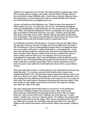 Aphek to war against the men of Israel. The soldiers gather in small groups, check
their weapons, discuss strategy, and wonder when the battle will begin. Men are
here from all the various Philistine cities—Gath, Ekron, Ashdod, Ashkelon, Gaza—
the total number is up in the thousands. This is no small skirmish; this is all-out
war. David and his men are bringing up the rear.
All goes well until one of the Philistines says, “What are those Jews doing here?”
Then someone else says, “Get those guys out of here.” Word shoots through the
ranks and something like a small riot breaks out. The generals come to Achish and
say, “What’s this man David doing here? Don’t you remember the song they used to
play on the Hebrew Hit Parade about ten years ago?” And they quote that little
ditty that used to make Saul so mad, “Saul has slain his thousands, but David his
tens of thousands.” They object to David being near them because they fear he will
turn against them in the heat of battle in order to regain Saul’s favor.
So Achish has to go back to David and say, “I’m sorry, but you can’t fight with us.
My men don’t trust you. Go back to Ziklag. We’ll let you fight in the next battle.”
The World Doesn’t Trust a Compromising Christian There is an important lesson
for us to consider at this point. A child of God defects—even temporarily—to the
other side and then he discovers that the other side doesn’t want him because they
don’t trust him. Why? Because a child of God is always a child of God. The new
nature within cannot be taken away even though it can be covered up and
camouflaged by compromise. That’s why backsliding is a kind of spiritual suicide.
The believer who cuts himself off from the people of God soon discovers the people
of the world don’t want him around either. So he is fated to spend his years in a
kind of no-man’s land, half in the world, half in the church. He is a man without a
country.
When I preached this sermon, a woman came up to me and thanked me for pressing
home this point. “I’ve been too concerned with what the other women in my
neighborhood think of me.” She had been trying to become like them in order to win
their favor. But it never works. The people of the world are smarter than that. They
can recognize the true children of God and they won’t respect us if we try to play on
their team. The world respects Christians who stand up for what they believe. They
may not like us (they might even persecute us) but they will respect us and they
can’t deny the reality of our faith.
The end is almost upon David and he doesn’t even know it. As he and his men
march back to Ziklag, I imagine they feel pretty lucky. Only a last-second
intervention prevented them from joining the attack on Israel. They are almost
home now, only one more hill to cross. Suddenly one of the men says, “I smell
smoke.” Another says, “I do, too.” Someone shouts, “It’s Ziklag.” In a moment, 600
men break ranks and run for the village. Their eyes are not prepared for what they
see. While they were gone, the Amalekites came and took their wives, took their
children, took all their possessions, and burned the village to the ground. Nothing is
left.
28
 
