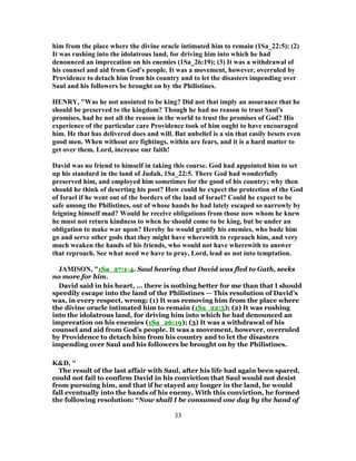 him from the place where the divine oracle intimated him to remain (1Sa_22:5); (2)
It was rushing into the idolatrous land, for driving him into which he had
denounced an imprecation on his enemies (1Sa_26:19); (3) It was a withdrawal of
his counsel and aid from God's people. It was a movement, however, overruled by
Providence to detach him from his country and to let the disasters impending over
Saul and his followers be brought on by the Philistines.
HENRY, "Was he not anointed to be king? Did not that imply an assurance that he
should be preserved to the kingdom? Though he had no reason to trust Saul's
promises, had he not all the reason in the world to trust the promises of God? His
experience of the particular care Providence took of him ought to have encouraged
him. He that has delivered does and will. But unbelief is a sin that easily besets even
good men. When without are fightings, within are fears, and it is a hard matter to
get over them. Lord, increase our faith!
David was no friend to himself in taking this course. God had appointed him to set
up his standard in the land of Judah, 1Sa_22:5. There God had wonderfully
preserved him, and employed him sometimes for the good of his country; why then
should he think of deserting his post? How could he expect the protection of the God
of Israel if he went out of the borders of the land of Israel? Could he expect to be
safe among the Philistines, out of whose hands he had lately escaped so narrowly by
feigning himself mad? Would he receive obligations from those now whom he knew
he must not return kindness to when he should come to be king, but be under an
obligation to make war upon? Hereby he would gratify his enemies, who bade him
go and serve other gods that they might have wherewith to reproach him, and very
much weaken the hands of his friends, who would not have wherewith to answer
that reproach. See what need we have to pray, Lord, lead us not into temptation.
JAMISON, "1Sa_27:1-4. Saul hearing that David was fled to Gath, seeks
no more for him.
David said in his heart, ... there is nothing better for me than that I should
speedily escape into the land of the Philistines — This resolution of David’s
was, in every respect, wrong: (1) It was removing him from the place where
the divine oracle intimated him to remain (1Sa_22:5); (2) It was rushing
into the idolatrous land, for driving him into which he had denounced an
imprecation on his enemies (1Sa_26:19); (3) It was a withdrawal of his
counsel and aid from God’s people. It was a movement, however, overruled
by Providence to detach him from his country and to let the disasters
impending over Saul and his followers be brought on by the Philistines.
K&D, "
The result of the last affair with Saul, after his life had again been spared,
could not fail to confirm David in his conviction that Saul would not desist
from pursuing him, and that if he stayed any longer in the land, he would
fall eventually into the hands of his enemy. With this conviction, he formed
the following resolution: “Now shall I be consumed one day by the hand of
33
 