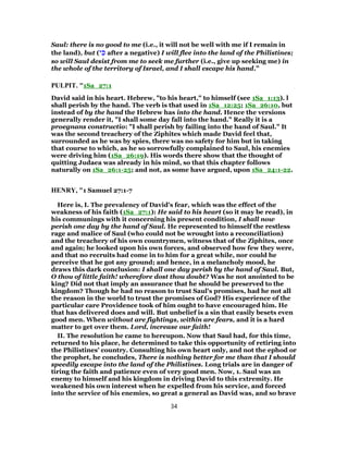 Saul: there is no good to me (i.e., it will not be well with me if I remain in
the land), but (‫י‬ ִ‫כּ‬ after a negative) I will flee into the land of the Philistines;
so will Saul desist from me to seek me further (i.e., give up seeking me) in
the whole of the territory of Israel, and I shall escape his hand.”
PULPIT. "1Sa_27:1
David said in his heart. Hebrew, "to his heart," to himself (see 1Sa_1:13). l
shall perish by the hand. The verb is that used in 1Sa_12:25; 1Sa_26:10, but
instead of by the hand the Hebrew has into the hand. Hence the versions
generally render it, "I shall some day fall into the hand." Really it is a
proegnans constructio: "I shall perish by failing into the hand of Saul." It
was the second treachery of the Ziphites which made David feel that,
surrounded as he was by spies, there was no safety for him but in taking
that course to which, as he so sorrowfully complained to Saul, his enemies
were driving him (1Sa_26:19). His words there show that the thought of
quitting Judaea was already in his mind, so that this chapter follows
naturally on 1Sa_26:1-25; and not, as some have argued, upon 1Sa_24:1-22.
HENRY, "1 Samuel 27:1-7
Here is, I. The prevalency of David's fear, which was the effect of the
weakness of his faith (1Sa_27:1): He said to his heart (so it may be read), in
his communings with it concerning his present condition, I shall now
perish one day by the hand of Saul. He represented to himself the restless
rage and malice of Saul (who could not be wrought into a reconciliation)
and the treachery of his own countrymen, witness that of the Ziphites, once
and again; he looked upon his own forces, and observed how few they were,
and that no recruits had come in to him for a great while, nor could he
perceive that he got any ground; and hence, in a melancholy mood, he
draws this dark conclusion: I shall one day perish by the hand of Saul. But,
O thou of little faith! wherefore dost thou doubt? Was he not anointed to be
king? Did not that imply an assurance that he should be preserved to the
kingdom? Though he had no reason to trust Saul's promises, had he not all
the reason in the world to trust the promises of God? His experience of the
particular care Providence took of him ought to have encouraged him. He
that has delivered does and will. But unbelief is a sin that easily besets even
good men. When without are fightings, within are fears, and it is a hard
matter to get over them. Lord, increase our faith!
II. The resolution he came to hereupon. Now that Saul had, for this time,
returned to his place, he determined to take this opportunity of retiring into
the Philistines' country. Consulting his own heart only, and not the ephod or
the prophet, he concludes, There is nothing better for me than that I should
speedily escape into the land of the Philistines. Long trials are in danger of
tiring the faith and patience even of very good men. Now, 1. Saul was an
enemy to himself and his kingdom in driving David to this extremity. He
weakened his own interest when he expelled from his service, and forced
into the service of his enemies, so great a general as David was, and so brave
34
 