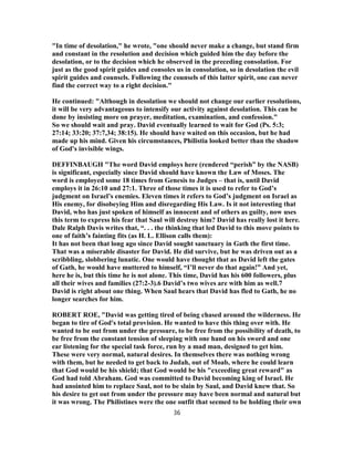 "In time of desolation," he wrote, "one should never make a change, but stand firm
and constant in the resolution and decision which guided him the day before the
desolation, or to the decision which he observed in the preceding consolation. For
just as the good spirit guides and consoles us in consolation, so in desolation the evil
spirit guides and counsels. Following the counsels of this latter spirit, one can never
find the correct way to a right decision."
He continued: "Although in desolation we should not change our earlier resolutions,
it will be very advantageous to intensify our activity against desolation. This can be
done by insisting more on prayer, meditation, examination, and confession."
So we should wait and pray. David eventually learned to wait for God (Ps. 5:3;
27:14; 33:20; 37:7,34; 38:15). He should have waited on this occasion, but he had
made up his mind. Given his circumstances, Philistia looked better than the shadow
of God's invisible wings.
DEFFINBAUGH "The word David employs here (rendered “perish” by the NASB)
is significant, especially since David should have known the Law of Moses. The
word is employed some 18 times from Genesis to Judges – that is, until David
employs it in 26:10 and 27:1. Three of those times it is used to refer to God’s
judgment on Israel’s enemies. Eleven times it refers to God’s judgment on Israel as
His enemy, for disobeying Him and disregarding His Law. Is it not interesting that
David, who has just spoken of himself as innocent and of others as guilty, now uses
this term to express his fear that Saul will destroy him? David has really lost it here.
Dale Ralph Davis writes that, “. . . the thinking that led David to this move points to
one of faith’s fainting fits (as H. L. Ellison calls them):
It has not been that long ago since David sought sanctuary in Gath the first time.
That was a miserable disaster for David. He did survive, but he was driven out as a
scribbling, slobbering lunatic. One would have thought that as David left the gates
of Gath, he would have muttered to himself, “I’ll never do that again!” And yet,
here he is, but this time he is not alone. This time, David has his 600 followers, plus
all their wives and families (27:2-3).6 David’s two wives are with him as well.7
David is right about one thing. When Saul hears that David has fled to Gath, he no
longer searches for him.
ROBERT ROE, "David was getting tired of being chased around the wilderness. He
began to tire of God's total provision. He wanted to have this thing over with. He
wanted to be out from under the pressure, to be free from the possibility of death, to
be free from the constant tension of sleeping with one hand on his sword and one
ear listening for the special task force, run by a mad man, designed to get him.
These were very normal, natural desires. In themselves there was nothing wrong
with them, but he needed to get back to Judah, out of Moab, where he could learn
that God would be his shield; that God would be his "exceeding great reward" as
God had told Abraham. God was committed to David becoming king of Israel. He
had anointed him to replace Saul, not to be slain by Saul, and David knew that. So
his desire to get out from under the pressure may have been normal and natural but
it was wrong. The Philistines were the one outfit that seemed to be holding their own
36
 