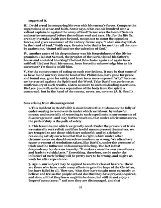 suggested it.
III. David erred in comparing his own with his enemy’s forces. Compare the
suggestions of sense and faith. Sense says, what can six hundred with a
valiant captain do against the army of Saul? Sense sees the host of Satan’s
emissaries encamped before the solitary soul and says, Fly, for thy life fly,
ere they overtake. Faith goes beyond, stoops not to count the opposing
forces, and gives assurance of the victory. Sense says, “I shall one day fetish
by the hand of Saul.” Faith says, Greater is be that is for me titan all that can
be against me. “Stand still and see the salvation of God.”
IV. Another cause of his despondency was his forgetfulness of the Divine
promises. Had not Samuel, the prophet of the Lord, visited his father’s
house and anointed him king? Had not this choice again and again been
ratified? Had not Saul, his enemy, been forced to acknowledge him as his
successor? Yet Saul is to kill him.
V. See the consequence of acting on such convictions. It may be that some of
us have found our way into the land of the Philistines, have gone for peace
and found war, gone for safety and have been more exposed. Why? Because
we have acted against the Spirit and the Word. Take David’s experience as
confirmatory of such results. Listen no more to such misleading assertions.
Die! yes, you will, as far as a separation of the body from the spirit is
concerned; but by the hand of the enemy, never, no, neverse (J. H. Snell.)
Sins arising from discouragement
1. This incident in David’s life is most instructive. It shows us the folly of
endeavouring to remove evils under which we labour, by unlawful
means; and especially of resorting to such expedients in our moments of
discouragement; and may further teach us, that under all circumstances,
the path of duty is the path of safety.
2. This lesson is one which we greatly need. Under the pressure of trials
we naturally seek relief; and if no lawful means present themselves, we
are tempted to use those which are unlawful; and by a delusive
reasoning satisfy ourselves that that is right, which under other
circumstances we should ourselves condemn as wrong. We often have
cause to repent of resolutions taken, like David’s, under the pressure of
trials and the influence of discouraged feeling. The fact is that
despondency borders on insanity. “It makes a man his own executioner,
and leads to suicidal acts.” Everything, therefore, we do under the
influence of such feeling will be pretty sure to be wrong, and to give us
work for after repentance.
3. Again, our subject may be applied to another class of hearers. There
are those who have made many efforts to gain the hope of the Christian,
but have failed in all. They say, “that they have sought most earnestly to
believe and feel as the people of God do: that they have prayed, inquired,
and done all that they knew ought to be done, but still do not enjoy a
‘hope of acceptance;’” and now they are discouraged, and that
38
 