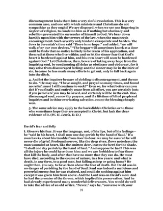 discouragement leads them into a very sinful resolution. This is a very
common case, and one with which ministers and Christians do not
sympathize as they ought! We are disposed, when we see one lingering in
neglect of religion, to condemn him as if nothing but obstinacy and
rebellion prevented his surrender of himself to God. We bear down
harshly upon him with the terrors of the law, when the man needs
encouragement. Such severity only tends to exasperate and harden. The
Jews in Jeremiah’s time said “There is no hope,” and added, “we will
walk after our own devices.” “The beggar will sometimes knock at a door
until he finds that no notice is likely to be taken of his application, and
then rail at those who live within; and so let the sinner fear that God’s
heart is hardened against him, and his own heart will soon be hardened
against God.” Let Christians, then, beware of taking away hope from the
inquiring soul, by condemning all delay as obstinacy and obduracy, for it
may arise from discouraged feeling; and the sinner may lie in the mire of
sin, because be has made many efforts to get out, only to fall back again
into the ditch.
4. And let the inquirer beware of yielding to discouragement, and thence
to sin. “He may say, “I have sought, and prayed so many times, and found
no relief; must I still continue to seek?” Even so, for what better can you
do? If you finally and entirely cease from all effort, you are certainly lost;
if you persevere you may be saved, and certainly will be in the end. Rise,
discouraged soul, renew thy prayers, and if a lifetime of blind perplexed
inquiries and in thine everlasting salvation, count the blessing cheaply
won.
5. The same advice may apply to the backslidden Christian or to those
who sometimes hope they are accepted in Christ, but lack the clear
evidence of it. (W. H. Lewis, D. D.)
David’s fear and folly
I. Observe his fear. It was the language, not, of his lips, but of his feelings—
he “said in his heart, I shall now one day perish by the hand of Saul.” If a
man hawks about his trouble from door to door, we may be assured be will
never die of grief. Profound sorrow, like the deep river, flows noiseless; the
man wounded at heart, like the smitten deer, leaves the herd for the shade.
“I shall one day perish by the hand of Saul.” And suppose be had? This was
all the injury he could have done him: and we are forbidden to fear those
that kill the body, and after that have no more that they can do. He must
have died, according to the course of nature, in a few years: and what is
death, in any form, to a good man, but falling asleep or going home? He
ought then, you say, to have risen above the fear of death. But David was in
no danger of perishing by the hand of Saul. Saul was indeed a malicious and
powerful enemy; but he was chained, and could do nothing against him
except it was given him from above. And the Lord was on David’s side: And
he had the promise of the throne, which implied his preservation. And he
had already experienced many wonderful deliverances. You would do well
to take the advice of an old writer. “Never,” says he, “converse with your
39
 