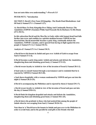 lean not unto thine own understanding."--Proverb 3:5
PETER PETT, "Introduction
SECTION 5. David’s First Taste Of Kingship - The Death Final Disobedience And
Of Saul (1 Samuel 27:1 -2 Samuel 1:27).
A). David Rises To Petty Kingship Over Ziklag And Continually Destroys The
Amalekites (YHWH’s Enemies) While Saul Proceeds On In Darkness To His Doom
(27:1-30:31).
In this subsection David and his Men flee to Gath, while with Samuel dead Saul falls
further into error and confides in a spiritist medium because YHWH too has
deserted him. David meanwhile becomes a petty king, continually defeats the
Amalekites, YHWH’s enemies, and is spared from having to fight against his own
people (1 Samuel 27:1 to 1 Samuel 30:31).
Analysis of 1 Samuel 27:1 to 1 Samuel 30:31.
a David leaves his haunts in Judah and goes over Achish of Gath to escape from
Saul (1 Samuel 27:1-4).
b David becomes a petty king under Achish and attacks and defeats the Amalekites,
slaughtering them and obtaining great booty (1 Samuel 27:5-12).
c David swears loyalty to Achish in view of the invasion of Israel (1 Samuel 28:1-2).
d Saul seeks to consult Samuel through a necromancer and is reminded that he is
rejected by YHWH (1 Samuel 28:3-20).
e Saul shares hospitality with a woman condemned by YHWH and goes out into the
night (1 Samuel 28:21-25).
d David is accompanying the Philistines and is rejected by them (1 Samuel 29:1-7).
c David swears loyalty to Achish in view of the invasion of Israel and goes out into
the day (1 Samuel 29:8-11).
b David finds his kingdom despoiled and attacks and defeats the Amalekites,
slaughtering them and obtaining great booty (1 Samuel 30:1-25).
a David shows his gratitude to those who had assisted him among the people of
Judah when he was escaping from Saul (1 Samuel 30:26-31).
Note than in ‘a’ David leaves his haunts in Judah and goes over to the Philistines in
order to avoid Saul, and in the parallel he send gifts to his friends who had
4
 