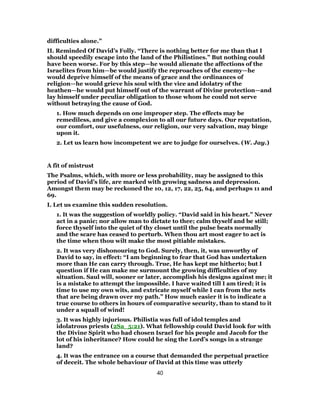 difficulties alone.”
II. Reminded Of David’s Folly. “There is nothing better for me than that I
should speedily escape into the land of the Philistines.” But nothing could
have been worse. For by this step—he would alienate the affections of the
Israelites from him—be would justify the reproaches of the enemy—he
would deprive himself of the means of grace and the ordinances of
religion—he would grieve his soul with the vice and idolatry of the
heathen—he would put himself out of the warrant of Divine protection—and
lay himself under peculiar obligation to those whom he could not serve
without betraying the cause of God.
1. How much depends on one improper step. The effects may be
remediless, and give a complexion to all our future days. Our reputation,
our comfort, our usefulness, our religion, our very salvation, may binge
upon it.
2. Let us learn how incompetent we are to judge for ourselves. (W. Jay.)
A fit of mistrust
The Psalms, which, with more or less probability, may be assigned to this
period of David’s life, are marked with growing sadness and depression.
Amongst them may be reckoned the 10, 12, 17, 22, 25, 64, and perhaps 11 and
69.
I. Let us examine this sudden resolution.
1. It was the suggestion of worldly policy. “David said in his heart.” Never
act in a panic; nor allow man to dictate to thee; calm thyself and be still;
force thyself into the quiet of thy closet until the pulse beats normally
and the scare has ceased to perturb. When thou art most eager to act is
the time when thou wilt make the most pitiable mistakes.
2. It was very dishonouring to God. Surely, then, it, was unworthy of
David to say, in effect: “I am beginning to fear that God has undertaken
more than He can carry through. True, He has kept me hitherto; but I
question if He can make me surmount the growing difficulties of my
situation. Saul will, sooner or later, accomplish his designs against me; it
is a mistake to attempt the impossible. I have waited till I am tired; it is
time to use my own wits, and extricate myself while I can from the nets
that are being drawn over my path.” How much easier it is to indicate a
true course to others in hours of comparative security, than to stand to it
under a squall of wind!
3. It was highly injurious. Philistia was full of idol temples and
idolatrous priests (2Sa_5:21). What fellowship could David look for with
the Divine Spirit who had chosen Israel for his people and Jacob for the
lot of his inheritance? How could he sing the Lord’s songs in a strange
land?
4. It was the entrance on a course that demanded the perpetual practice
of deceit. The whole behaviour of David at this time was utterly
40
 