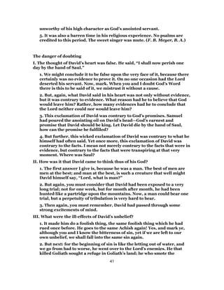 unworthy of his high character as God’s anointed servant.
5. It was also a barren time in his religious experience. No psalms are
credited to this period. The sweet singer was mute. (F. B. Meyer, B. A.)
The danger of doubting
I. The thought of David’s heart was false. He said, “I shall now perish one
day by the hand of Saul.”
1. We might conclude it to be false upon the very face of it, because there
certainly was no evidence to prove it. On no one occasion had the Lord
deserted his servant. Now, mark. When you and I doubt God’s Word
there is this to be said of it, we mistrust it without a cause.
2. But, again, what David said in his heart was not only without evidence,
but it was contrary to evidence. What reason had he to believe that God
would leave him? Rather, how many evidences had he to conclude that
the Lord neither could nor would leave him?
3. This exclamation of David was contrary to God’s promises. Samuel
had poured the anointing oil on David’s head—God’s earnest and
promise that David should be king. Let David die by the hand of Saul,
how can the promise be fulfilled?
4. But further, this wicked exclamation of David was contrary to what he
himself had often said. Yet once more, this exclamation of David was
contrary to the facts. I mean not merely contrary to the facts that were in
evidence, but contrary to the facts that were transpiring at that very
moment. Where was Saul?
II. How was it that David came to think thus of his God?
1. The first answer I give is, because he was a man. The best of men are
men at the best; and man at the best, is such a creature that well might
David himself say, “Lord, what is man?”
2. But again, you must consider that David had been exposed to a very
long trial; not for one week, but for month after month, he had been
hunted like a partridge upon the mountains. Now, a man could bear one
trial, but a perpetuity of tribulation is very hard to bear.
3. Then again, you must remember, David had passed through some
strong excitements of mind.
III. What were the ill-effects of David’s unbelief?
1. It made him do a foolish thing, the same foolish thing which he had
rued once before. He goes to the same Achish again! Yes, and mark ye,
although you and I know the bitterness of sin, yet if we are left to our
own unbelief, we shall fall into the same sin again.
2. But next: for the beginning of sin is like the letting out of water, and
we go from bad to worse, he went over to the Lord’s enemies. He that
killed Goliath sought a refuge in Goliath’s land; he who smote the
41
 
