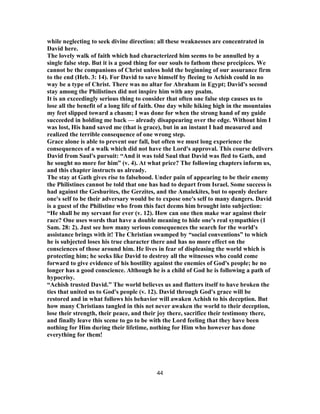 while neglecting to seek divine direction: all these weaknesses are concentrated in
David here.
The lovely walk of faith which had characterized him seems to be annulled by a
single false step. But it is a good thing for our souls to fathom these precipices. We
cannot be the companions of Christ unless hold the beginning of our assurance firm
to the end (Heb. 3: 14). For David to save himself by fleeing to Achish could in no
way be a type of Christ. There was no altar for Abraham in Egypt; David's second
stay among the Philistines did not inspire him with any psalm.
It is an exceedingly serious thing to consider that often one false step causes us to
lose all the benefit of a long life of faith. One day while hiking high in the mountains
my feet slipped toward a chasm; I was done for when the strong hand of my guide
succeeded in holding me back — already disappearing over the edge. Without him I
was lost, His hand saved me (that is grace), but in an instant I had measured and
realized the terrible consequence of one wrong step.
Grace alone is able to prevent our fall, but often we must long experience the
consequences of a walk which did not have the Lord's approval. This course delivers
David from Saul's pursuit: “And it was told Saul that David was fled to Gath, and
he sought no more for him” (v. 4). At what price? The following chapters inform us,
and this chapter instructs us already.
The stay at Gath gives rise to falsehood. Under pain of appearing to be their enemy
the Philistines cannot be told that one has had to depart from Israel. Some success is
had against the Geshurites, the Gerzites, and the Amalekites, but to openly declare
one's self to be their adversary would be to expose one's self to many dangers. David
is a guest of the Philistine who from this fact deems him brought into subjection:
“He shall be my servant for ever (v. 12). How can one then make war against their
race? One uses words that have a double meaning to hide one's real sympathies (1
Sam. 28: 2). Just see how many serious consequences the search for the world's
assistance brings with it! The Christian swamped by “social conventions” to which
he is subjected loses his true character there and has no more effect on the
consciences of those around him. He lives in fear of displeasing the world which is
protecting him; he seeks like David to destroy all the witnesses who could come
forward to give evidence of his hostility against the enemies of God's people; he no
longer has a good conscience. Although he is a child of God he is following a path of
hypocrisy.
“Achish trusted David.” The world believes us and flatters itself to have broken the
ties that united us to God's people (v. 12). David through God's grace will be
restored and in what follows his behavior will awaken Achish to his deception. But
how many Christians tangled in this net never awaken the world to their deception,
lose their strength, their peace, and their joy there, sacrifice their testimony there,
and finally leave this scene to go to be with the Lord feeling that they have been
nothing for Him during their lifetime, nothing for Him who however has done
everything for them!
44
 