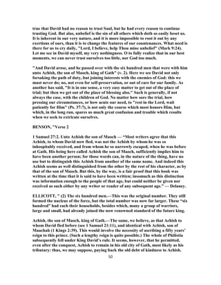 true that David had no reason to trust Saul, but he had every reason to continue
trusting God. But alas, unbelief is the sin of all others which doth so easily beset us.
It is inherent in our very nature, and it is more impossible to root it out by any
exertions of ours, than it is to change the features of our countenances. What need is
there for us to cry daily, "Lord, I believe, help Thou mine unbelief" (Mark 9:24).
Let me see in David myself, my very nothingness. O to fully realize that in our best
moments, we can never trust ourselves too little, nor God too much.
"And David arose, and he passed over with the six hundred men that were with him
unto Achish, the son of Maoch, king of Gath" (v. 2). Here we see David not only
forsaking the path of duty, but joining interests with the enemies of God: this we
must never do; no, not even for self-preservation, or out of care for our family. As
another has said, "It is in one sense, a very easy matter to get out of the place of
trial; but then we get out of the place of blessing also." Such is generally, if not
always the case, with the children of God. No matter how sore the trial, how
pressing our circumstances, or how acute our need, to "rest in the Lord, wait
patiently for Him" (Ps. 37:7), is not only the course which most honors Him, but
which, in the long run, spares us much great confusion and trouble which results
when we seek to extricate ourselves.
BENSON, "Verse 2
1 Samuel 27:2. Unto Achish the son of Maoch — “Most writers agree that this
Achish, to whom David now fled, was not the Achish by whom he was so
inhospitably received, and from whom he so narrowly escaped, when he was before
at Gath. His being here called Achish the son of Maoch, sufficiently implies him to
have been another person; for those words can, in the nature of the thing, have no
use but to distinguish this Achish from another of the same name. And indeed this
Achish seems as well distinguished from the other by the rest of his character, as by
that of the son of Maoch. But this, by the way, is a fair proof that this book was
written at the time that it is said to have been written; insomuch as this distinction
was information enough to the people of that age, but could neither be given nor
received as such either by any writer or reader of any subsequent age.” — Delaney.
ELLICOTT, " (2) The six hundred men.—This was the original number. They still
formed the nucleus of the force, but the total number was now far larger. These “six
hundred” had each their households, besides which, many a group of warriors,
large and small, had already joined the now renowned standard of the future king.
Achish, the son of Maoch, king of Gath.—The same, we believe, as that Achish to
whom David fled before (see 1 Samuel 21:11), and identical with Achish, son of
Maachah (1 Kings 2:39). This would involve the necessity of ascribing a fifty years’
reign to this prince. (Such a lengthy reign is quite possible.) The whole of Philistia
subsequently fell under King David’s rule. It seems, however, that he permitted,
even after the conquest, Achish to remain in his old city of Gath, most likely as his
tributary: thus, we may suppose, paying back the old debt of kindness to Achish.
50
 