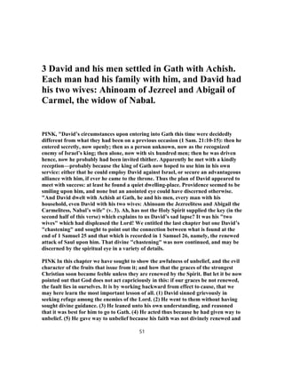 3 David and his men settled in Gath with Achish.
Each man had his family with him, and David had
his two wives: Ahinoam of Jezreel and Abigail of
Carmel, the widow of Nabal.
PINK, "David’s circumstances upon entering into Gath this time were decidedly
different from what they had been on a previous occasion (1 Sam. 21:10-15): then he
entered secretly, now openly; then as a person unknown, now as the recognized
enemy of Israel’s king; then alone, now with six hundred men; then he was driven
hence, now he probably had been invited thither. Apparently he met with a kindly
reception—probably because the king of Gath now hoped to use him in his own
service: either that he could employ David against Israel, or secure an advantageous
alliance with him, if ever he came to the throne. Thus the plan of David appeared to
meet with success: at least he found a quiet dwelling-place. Providence seemed to be
smiling upon him, and none but an anointed eye could have discerned otherwise.
"And David dwelt with Achish at Gath, he and his men, every man with his
household, even David with his two wives: Ahinoam the Jezreelitess and Abigail the
Carmelitess, Nabal’s wife" (v. 3). Ah, has not the Holy Spirit supplied the key (in the
second half of this verse) which explains to us David’s sad lapse? It was his "two
wives" which had displeased the Lord! We entitled the last chapter but one David’s
"chastening" and sought to point out the connection between what is found at the
end of 1 Samuel 25 and that which is recorded in 1 Samuel 26, namely, the renewed
attack of Saul upon him. That divine "chastening" was now continued, and may be
discerned by the spiritual eye in a variety of details.
PINK In this chapter we have sought to show the awfulness of unbelief, and the evil
character of the fruits that issue from it; and how that the graces of the strongest
Christian soon became feeble unless they are renewed by the Spirit. But let it be now
pointed out that God does not act capriciously in this: if our graces be not renewed,
the fault lies in ourselves. It is by working backward from effect to cause, that we
may here learn the most important lesson of all. (1) David sinned grievously in
seeking refuge among the enemies of the Lord. (2) He went to them without having
sought divine guidance. (3) He leaned unto his own understanding, and reasoned
that it was best for him to go to Gath. (4) He acted thus because he had given way to
unbelief. (5) He gave way to unbelief because his faith was not divinely renewed and
51
 