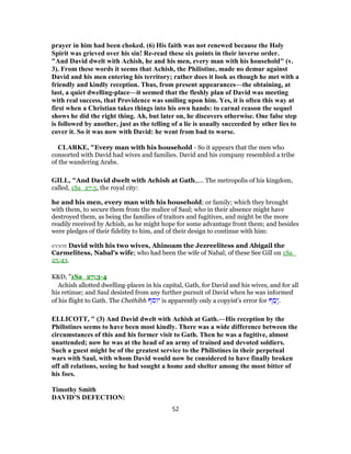 prayer in him had been choked. (6) His faith was not renewed because the Holy
Spirit was grieved over his sin! Re-read these six points in their inverse order.
"And David dwelt with Achish, he and his men, every man with his household" (v.
3). From these words it seems that Achish, the Philistine, made no demur against
David and his men entering his territory; rather does it look as though he met with a
friendly and kindly reception. Thus, from present appearances—the obtaining, at
last, a quiet dwelling-place—it seemed that the fleshly plan of David was meeting
with real success, that Providence was smiling upon him. Yes, it is often this way at
first when a Christian takes things into his own hands: to carnal reason the sequel
shows he did the right thing. Ah, but later on, he discovers otherwise. One false step
is followed by another, just as the telling of a lie is usually succeeded by other lies to
cover it. So it was now with David: he went from bad to worse.
CLARKE, "Every man with his household - So it appears that the men who
consorted with David had wives and families. David and his company resembled a tribe
of the wandering Arabs.
GILL, "And David dwelt with Achish at Gath,.... The metropolis of his kingdom,
called, 1Sa_27:5, the royal city:
he and his men, every man with his household; or family; which they brought
with them, to secure them from the malice of Saul; who in their absence might have
destroyed them, as being the families of traitors and fugitives, and might be the more
readily received by Achish, as he might hope for some advantage front them; and besides
were pledges of their fidelity to him, and of their design to continue with him:
even David with his two wives, Ahinoam the Jezreelitess and Abigail the
Carmelitess, Nabal's wife; who had been the wife of Nabal; of these See Gill on 1Sa_
25:43.
K&D, "1Sa_27:3-4
Achish allotted dwelling-places in his capital, Gath, for David and his wives, and for all
his retinue; and Saul desisted from any further pursuit of David when he was informed
of his flight to Gath. The Chethibh ‫יוסף‬ is apparently only a copyist's error for ‫ף‬ ַ‫ָס‬‫י‬.
ELLICOTT, " (3) And David dwelt with Achish at Gath.—His reception by the
Philistines seems to have been most kindly. There was a wide difference between the
circumstances of this and his former visit to Gath. Then he was a fugitive, almost
unattended; now he was at the head of an army of trained and devoted soldiers.
Such a guest might be of the greatest service to the Philistines in their perpetual
wars with Saul, with whom David would now be considered to have finally broken
off all relations, seeing he had sought a home and shelter among the most bitter of
his foes.
Timothy Smith
DAVID’S DEFECTION:
52
 