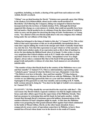 expedition, including, no doubt, a sharing of the spoil from such endeavors with
Achish, David's overlord.
"Ziklag" was an ideal location for David. "Scholars now generally agree that Ziklag
is the modern Tel el-Khuweilifeh, about twelve miles north-northeast of
Beersheba."[5] Following the Conquest, Ziklag was assigned to Simeon but later
incorporated into the territory of Judah (Joshua 19:5). Although David had
suggested this change as a convenience to Achish, that could not possibly have been
his real motive. David needed to be at a distance from the observation of Achish in
order to carry out his plans for deceiving the king of Gath. Furthermore, as Young
wrote, "In a district of his own David could observe his own religious rites without
being under the surveillance of the king."[6]
"Ziklag has belonged to the kings of Judah to this day" (1 Samuel 27:6). This writer
believes that such expressions as this are in all probability interpolations due to
some later copyist adding the words in the margin and which eventually found their
way into the text. Note that this expression is no part whatever of the narrative. The
use which most scholars make of an expression such as this is that of making it a
device for late-dating the Biblical book where it is found. To this writer, it seems
very suspicious that critical scholars such as H. P. Smith who could always find
anywhere from two or three to thirty or forty `interpolated verses' in a single
chapter, always takes a comment like that at the head of this paragraph as the
gospel truth and positive evidence of a late date. Such maneuvers are absolutely
unbelievable.
"The number of days that David dwelt in the country of the Philistines was a year
and four months" (1 Samuel 27:7). This is a mistranslation, representing some
"scholarly guess" instead of what the Hebrew text says. Dummelow wrote that,
"The Hebrew text here is literally, `days and four months,'"[7] thus being no
definite statement whatever of the time David was with the Philistines. The RSV (the
version we are following) guessed the time as a year and four months; but the
Septuagint (LXX) guessed it as only four months; and according to H. P. Smith,
both versions missed it, being far "Too short in the light of Achish's own statement
in 1 Samuel 29:3."[8]
ELLICOTT, "(5) Why should thy servant dwell in the royal city with thee?—The
real reason why David wished a separate residence was that he might conduct his
forays and other affairs apart from the supervision of his Philistine friends. They
had one purpose in welcoming him and his band, he had quite another. Achish
trusted that through David’s assistance powerful military demonstrations in the
southern districts of Saul’s kingdom might be made. At this time the Philistine
nation were preparing for that grand national effort against Saul which culminated
in the battle of Mount Gilboa. David, on the other hand, intended, from a
comparatively secure centre of operations somewhere in Philistia, to harry those
nomad foes of Israel whose home was in the deserts to the south of Canaan.
64
 