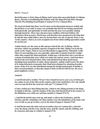 PETT, "Verse 5
David Becomes A Petty King of Ziklag And Carries Out successful Raids To Obtain
Booty, Thereby Consolidating His Position with The King Of Gath Who Thought
That He Was Raiding Israel/Judah (1 Samuel 27:5 to 1 Samuel 28:2).
We need not doubt that there was far more to the discussions between Achish and
David than we are told. It seems very probable that David was feeling constricted
both physically and spiritually in Gath and that his men were possibly chafing
through inactivity. There may also have been conflicts with local Gittites who
objected to their presence. David may well therefore have proposed to the king that
he and his men could achieve more by having their own city to operate from, a city
‘in the country’, that is, in a less occupied area from which raiding operations could
be carried out.
Achish clearly saw the sense in this and gave David the city of Ziklag, with its
environs, which was probably sparsely occupied at the time. Ziklag was in the far
south, in the Negeb. (That it was near Beersheba is suggested by Nehemiah 11:28).
There its surrounding area was especially vulnerable to attacks from the warlike
tribes that roamed the Sinai peninsula. Achish may well therefore have seen this as
a means of making that area, which was under his control, secure. And from there
David in his turn attacked these tribes and obtained from them much booty,
including large quantities of cattle, sheep and goats. Achish would receive his share
of it, being informed erroneously that it had been obtained by attacking Israelite
towns. Some of it was also distributed among the hardpressed people of Judah, to
their eternal gratitude, so that they began to look on David with favour. He was a
good neighbour to have.
Analysis.
a And David said to Achish, “If now I have found favour in your eyes, let them give
me a place in one of the cities in the country, that I may dwell there. For why should
your servant dwell in the royal city with you?” (1 Samuel 27:5).
b Then Achish gave him Ziklag that day, which is why Ziklag pertains to the kings
of Judah to this day. And the number of the days that David dwelt in the country of
the Philistines was a full year and four months (1 Samuel 27:6-7).
c And David and his men went up, and made a raid on the Geshurites, and the
Girzites, and the Amalekites, for those nations were the inhabitants of the land, who
were of old, as you go to Shur, even to the land of Egypt (1 Samuel 27:8).
d And David smote the land, and saved neither man nor woman alive, and took
away the sheep, and the oxen, and the asses, and the camels, and the clothing, and
he returned, and came to Achish (1 Samuel 27:9).
65
 