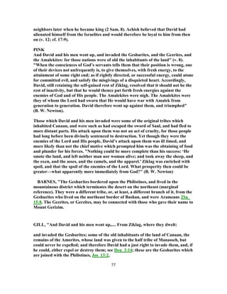 neighbors later when he became king (2 Sam. 8). Achish believed that David had
alienated himself from the Israelites and would therefore be loyal to him from then
on (v. 12; cf. 17:9).
PINK
And David and his men went up, and invaded the Geshurites, and the Gezrites, and
the Amalekites: for those nations were of old the inhabitants of the land" (v. 8).
"When the consciences of God’s servants tells them that their position is wrong, one
of their devices not unfrequently is, to give themselves, with fresh energy, to the
attainment of some right end; as if rightly directed, or successful energy, could atone
for committed evil, and satisfy the misgivings of a disquieted heart. Accordingly,
David, still retaining the self-gained rest of Ziklag, resolved that it should not be the
rest of inactivity, but that he would thence put forth fresh energies against the
enemies of God and of His people. The Amalekites were nigh. The Amalekites were
they of whom the Lord had sworn that He would have war with Amalek from
generation to generation. David therefore went up against them, and triumphed"
(B. W. Newton).
Those which David and his men invaded were some of the original tribes which
inhabited Canaan, and were such as had escaped the sword of Saul, and had fled to
more distant parts. His attack upon them was not an act of cruelty, for those people
had long before been divinely sentenced to destruction. Yet though they were the
enemies of the Lord and His people, David’s attack upon them was ill timed, and
more likely than not the chief motive which prompted him was the obtaining of food
and plunder for his forces. "Nothing could be more complete than his success: ‘He
smote the land, and left neither man nor woman alive; and took away the sheep, and
the oxen, and the asses, and the camels, and the apparel.’ Ziklag was enriched with
spoil, and that the spoil of the enemies of the Lord. What prosperity then could be
greater—what apparently more immediately from God?" (B. W. Newton)
BARNES, "The Geshurites bordered upon the Philistines, and lived in the
mountainous district which terminates the desert on the northeast (marginal
reference). They were a different tribe, or, at least, a different branch of it, from the
Geshurites who lived on the northeast border of Bashan, and were Arameans 2Sa_
15:8. The Gezrites, or Gerzites, may be connected with those who gave their name to
Mount Gerizim.
GILL, "And David and his men went up,.... From Ziklag, where they dwelt:
and invaded the Geshurites; some of the old inhabitants of the land of Canaan, the
remains of the Amorites, whose land was given to the half tribe of Manasseh, but
could never be expelled; and therefore David had a just right to invade them, and, if
he could, either expel or destroy them; see Deu_3:14; these are the Geshurites which
are joined with the Philistines, Jos_13:2,
77
 