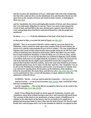 and the Gezrites; the inhabitants of Gezer, which place fell to the tribe of Ephraim;
but that tribe could not drive out the inhabitants of it, and therefore David now fell
upon them as the enemies of Israel, and seized on their country, as belonging to
them, Jos_16:3,
and the Amalekites; the sworn and implacable enemies of Israel, and whose memory
they were laid under obligation to root out. These were such as had escaped the
sword of Saul, and had fled to the more distant parts, against whom David now
went; and perhaps these had fled to and mixed themselves with the people here
mentioned:
for these nations were of old the inhabitants of the land; of the land of Canaan:
as thou goest to Shur, even unto the land of Egypt; see 1Sa_15:7.
HENRY, "Here is an account of David's actions while he was in the land of the
Philistines, a fierce attack he made upon some remains of the devoted nations, his
success in it, and the representation he gave of it to Achish. 1. We may acquit him of
injustice and cruelty in this action because those people whom he cut off were such
as heaven had long since doomed to destruction, and he that did it was one whom
heaven had ordained to dominion; so that the thing was very fit to be done, and he
was very fit to do it. It was not for him that was anointed to fight the Lord's battles
to sit still in sloth, however he might think fit, in modesty, to retire. He desired to be
safe from Saul only that he might expose himself for Israel. He avenged an old
quarrel that God had with these nations, and at the same time fetched in provisions
for himself and his army, for by their swords they must live. The Amalekites were to
be all cut off. Probably the Geshurites and Gezrites were branches of Amalek. Saul
was rejected for sparing them, David makes up the deficiency of his obedience
before he succeeds him. He smote them, and left none alive, 1Sa_27:8, 1Sa_27:9. The
service paid itself, for they carried off abundance of spoil, which served for the
subsistence of David's forces.
JAMISON, "David ... went up, and invaded the Geshurites — (See Jos_13:2).
and the Gezrites — or the Gerizi [Gesenius], (Jos_12:12), some Arab horde which
had once encamped there.
and the Amalekites — Part of the district occupied by them lay on the south of the
land of Israel (Jdg_5:14; Jdg_12:15).
K&D "From Ziklag David made an attack upon the Geshurites, Gerzites, and
Amalekites, smote them without leaving a man alive, and returned with much booty.
The occasion of this attack is not mentioned, as being a matter of indifference in
relation to the chief object of the history; but it is no doubt to be sought for in
plundering incursions made by these tribes into the land of Israel. For David would
hardly have entered upon such a war in the situation in which he was placed at that
78
 