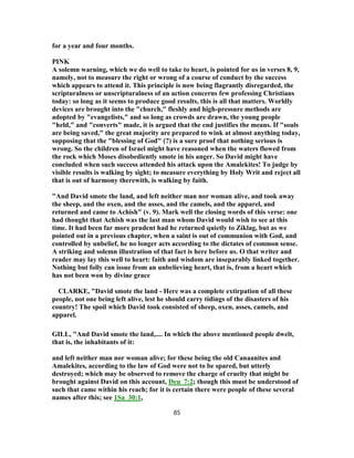 for a year and four months.
PINK
A solemn warning, which we do well to take to heart, is pointed for us in verses 8, 9,
namely, not to measure the right or wrong of a course of conduct by the success
which appears to attend it. This principle is now being flagrantly disregarded, the
scripturalness or unscripturalness of an action concerns few professing Christians
today: so long as it seems to produce good results, this is all that matters. Worldly
devices are brought into the "church," fleshly and high-pressure methods are
adopted by "evangelists," and so long as crowds are drawn, the young people
"held," and "converts" made, it is argued that the end justifies the means. If "souls
are being saved," the great majority are prepared to wink at almost anything today,
supposing that the "blessing of God" (?) is a sure proof that nothing serious is
wrong. So the children of Israel might have reasoned when the waters flowed from
the rock which Moses disobediently smote in his anger. So David might have
concluded when such success attended his attack upon the Amalekites! To judge by
visible results is walking by sight; to measure everything by Holy Writ and reject all
that is out of harmony therewith, is walking by faith.
"And David smote the land, and left neither man nor woman alive, and took away
the sheep, and the oxen, and the asses, and the camels, and the apparel, and
returned and came to Achish" (v. 9). Mark well the closing words of this verse: one
had thought that Achish was the last man whom David would wish to see at this
time. It had been far more prudent had he returned quietly to Ziklag, but as we
pointed out in a previous chapter, when a saint is out of communion with God, and
controlled by unbelief, he no longer acts according to the dictates of common sense.
A striking and solemn illustration of that fact is here before us. O that writer and
reader may lay this well to heart: faith and wisdom are inseparably linked together.
Nothing but folly can issue from an unbelieving heart, that is, from a heart which
has not been won by divine grace
CLARKE, "David smote the land - Here was a complete extirpation of all these
people, not one being left alive, lest he should carry tidings of the disasters of his
country! The spoil which David took consisted of sheep, oxen, asses, camels, and
apparel.
GILL, "And David smote the land,.... In which the above mentioned people dwelt,
that is, the inhabitants of it:
and left neither man nor woman alive; for these being the old Canaanites and
Amalekites, according to the law of God were not to be spared, but utterly
destroyed; which may be observed to remove the charge of cruelty that might be
brought against David on this account, Deu_7:2; though this must be understood of
such that came within his reach; for it is certain there were people of these several
names after this; see 1Sa_30:1,
85
 