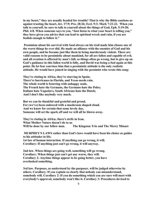 in my heart,” they are usually headed for trouble! That is why the Bible cautions us
against trusting the heart, Jer. 17:9; Pro. 28:26; Eccl. 9:3; Mark 7:21-22. When you
talk to yourself, be sure to talk to yourself about the things of God, Eph. 5:19-20;
Phil. 4:8. When someone says to you, “Just listen to what your heart is telling you,”
they have given you advice that can lead to spiritual wreck and ruin, if you are
foolish enough to follow it.”
Pessimism about his survival with Saul always on his trail made him choose one of
the worst things he ever did. He made an alliance with the enemies of God and his
own people, and he became just like them in being murderously violent. There are
valid reasons to be pessimistic about mankind, for all are fallen and capable of evil,
and all creation is affected by man’s fall, so things often go wrong, but to give up on
God’s guidance in this fallen world is folly, and David was being a fool again at this
point. He let fear convince him that a pessimistic attitude is the only realistic
attitude. He would have joined in singing with the pessimist who wrote this song:
They're rioting in Africa, they're starving in Spain;
There're hurricanes in Florida, and Texas needs rain.
The whole world is festering with unhappy souls,
The French hate the Germans, the Germans hate the Poles;
Italians hate Yugoslavs, South Africans hate the Dutch;
And I don't like anybody very much.
But we can be thankful and grateful and proud,
For (we've) been endowed with a mushroom shaped cloud.
And we know for certain that some lovely day,
Someone will set the spark off and we will all be blown away.
They're rioting in Africa; there's strife in Iran.
What Mother Nature doesn't do to us
Will be done by our fellow man. The Kingston Trio and The Merry Minuet
MURPHEY'S LAWS rather than God’s laws would have been his choice as guides
to his attitudes in life.
1st law of human interaction. If anything can go wrong, it will.
Corollary: If anything just can't go wrong, it will anyway.
2nd law. When things are going well, something will go wrong.
Corollary: When things just can't get any worse, they will.
Corollary 2: Anytime things appear to be going better, you have
overlooked something.
3rd law. Purposes, as understood by the purposer, will be judged otherwise by
others. Corollary: If you explain so clearly that nobody can misunderstand,
somebody will. Corollary 2: If you do something which you are sure will meet with
everybody's approval, somebody won't like it. Corollary 3: Procedures devised to
9
 