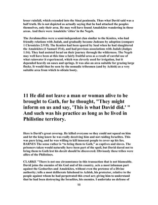 lesser rainfall, which extended into the Sinai peninsula. Thus what David said was a
half truth. He is not depicted as actually saying that he had attacked the peoples
themselves, only their area. He may well have found Amalekites wandering in those
areas. And there were Amalekite ‘cities’ in the Negeb.
The Jerahmeelites were a semi-independent clan similar to the Kenites, who had
friendly relations with Judah, and gradually became Judeans by adoption (compare
1 Chronicles 2:9 ff). The Kenites had been spared by Saul when he had slaughtered
the Amalekites (1 Samuel 15:6), and had previous associations with Judah (Judges
1:16). They had assisted Israel on their journey through the wilderness. The Negeb
may well have been at this time a fairly fruitful area as a result of careful use of
what rainwater it experienced, which was cleverly used for irrigation, but it
depended heavily on oases and springs. It was also an area suitable for grazing large
flocks. It would thus be seen by the nomadic tribesmen (and by Achish) as a very
suitable area from which to obtain booty.
11 He did not leave a man or woman alive to be
brought to Gath, for he thought, "They might
inform on us and say, 'This is what David did.' "
And such was his practice as long as he lived in
Philistine territory.
Here is David's great coverup. He killed everyone so they could not squeal on him
and let the king know he was really deceiving him and not raiding Israelites. This
was pure lying, and he was willing to kill innocent people to cover up his lies.
BARNES The sense rather is “to bring them to Gath,” as captives and slaves. The
prisoners taken would naturally have been part of the spoil, but David dared not to
bring them to Gath lest his deceit should be discovered. Obviously these tribes were
allies of the Philistines.
CLARKE "There is not one circumstance in this transaction that is not blameable.
David joins the enemies of his God and of his country, acts a most inhuman part
against the Geshurites and Amalekites, without even the pretense of a Divine
authority; tells a most deliberate falsehood to Achish, his protector, relative to the
people against whom he had perpetrated this cruel act; giving him to understand
that he had been destroying the Israelites, his enemies. I undertake no defense of
98
 