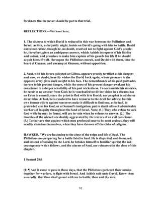 foreknew that he never should be put to that trial.
REFLECTIONS.—We have here,
1. The distress to which David is reduced in this war between the Philistines and
Israel. Achish, as he justly might, insists on David's going with him to battle. David
dared not refuse, though he, no doubt, resolved not to fight against God's people:
he, therefore, gives an ambiguous answer, which Achish interprets of his fidelity
and valour, and promises to make him captain of his guards for life if he should
acquit himself well. Hereupon the Philistines march, and David with them, into the
heart of Canaan, and encamp at Shunem, without opposition.
2. Saul, with his forces collected at Gilboa, appears greatly terrified at his danger;
and now, no doubt, heartily wishes for David back again, whose presence in the
opposite army gives such weight to his foes. The remembrance of his past guilt adds
terrors to his present danger, while the sense of his present danger awakens his
conscience to a deeper sensibility of his past wickedness. To accumulate his miseries,
he receives no answer from God; he is vouchsafed no divine vision in a dream; has
no Urim to consult, since the priest is fled with it to David; nor prophet to advise or
direct him. At last, he is resolved to have recourse to the devil for advice; but his
own former edicts against sorcerers make it difficult to find one, as he had, in
pretended zeal for God, or at Samuel's instigation, put to death all such abominable
workers of iniquity throughout the land of Israel. Note; (1.) They who refuse to seek
God while he may be found, will cry in vain when he refuses to answer. (2.) The
troubles of the wicked are doubly aggravated by the terrors of an evil conscience.
(3.) To the very sins against which men professed once to be most zealous, they will
readily abandon themselves, when they have thrown off the cloke of religion.
HAWKER, "We are hastening to the close of the reign and life of Saul. The
Philistines are preparing for a battle fatal to Saul. He is dispirited and dismayed;
and instead of looking to the Lord, he betakes himself to familiar spirits; the sad
consequence which follows, and the alarms of Saul, are rehearsed in the close of this
chapter.
1 Samuel 28:1
(1) ¶ And it came to pass in those days, that the Philistines gathered their armies
together for warfare, to fight with Israel. And Achish said unto David, Know thou
assuredly, that thou shalt go out with me to battle, thou and thy men.
10
 