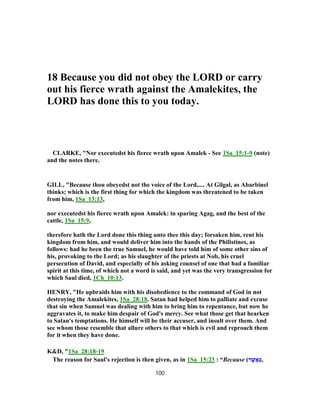 18 Because you did not obey the LORD or carry
out his fierce wrath against the Amalekites, the
LORD has done this to you today.
CLARKE, "Nor executedst his fierce wrath upon Amalek - See 1Sa_15:1-9 (note)
and the notes there.
GILL, "Because thou obeyedst not the voice of the Lord,.... At Gilgal, as Abarbinel
thinks; which is the first thing for which the kingdom was threatened to be taken
from him, 1Sa_13:13,
nor executedst his fierce wrath upon Amalek: in sparing Agag, and the best of the
cattle, 1Sa_15:9,
therefore hath the Lord done this thing unto thee this day; forsaken him, rent his
kingdom from him, and would deliver him into the hands of the Philistines, as
follows: had he been the true Samuel, he would have told him of some other sins of
his, provoking to the Lord; as his slaughter of the priests at Nob, his cruel
persecution of David, and especially of his asking counsel of one that had a familiar
spirit at this time, of which not a word is said, and yet was the very transgression for
which Saul died, 1Ch_10:13.
HENRY, "He upbraids him with his disobedience to the command of God in not
destroying the Amalekites, 1Sa_28:18. Satan had helped him to palliate and excuse
that sin when Samuel was dealing with him to bring him to repentance, but now he
aggravates it, to make him despair of God's mercy. See what those get that hearken
to Satan's temptations. He himself will be their accuser, and insult over them. And
see whom those resemble that allure others to that which is evil and reproach them
for it when they have done.
K&D, "1Sa_28:18-19
The reason for Saul's rejection is then given, as in 1Sa_15:23 : “Because (‫ר‬ ֶ‫שׁ‬ֲ‫א‬ַ‫כּ‬,
100
 