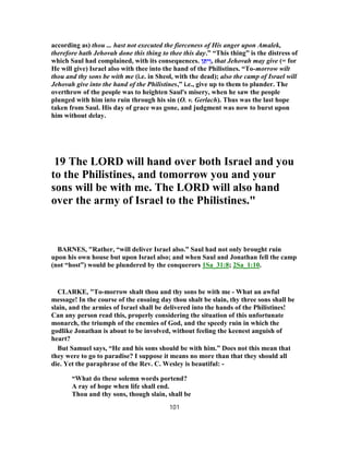 according as) thou ... hast not executed the fierceness of His anger upon Amalek,
therefore hath Jehovah done this thing to thee this day.” “This thing” is the distress of
which Saul had complained, with its consequences. ‫ן‬ ֵ‫תּ‬ִ‫י‬ְ‫,ו‬ that Jehovah may give (= for
He will give) Israel also with thee into the hand of the Philistines. “To-morrow wilt
thou and thy sons be with me (i.e. in Sheol, with the dead); also the camp of Israel will
Jehovah give into the hand of the Philistines,” i.e., give up to them to plunder. The
overthrow of the people was to heighten Saul's misery, when he saw the people
plunged with him into ruin through his sin (O. v. Gerlach). Thus was the last hope
taken from Saul. His day of grace was gone, and judgment was now to burst upon
him without delay.
19 The LORD will hand over both Israel and you
to the Philistines, and tomorrow you and your
sons will be with me. The LORD will also hand
over the army of Israel to the Philistines."
BARNES, "Rather, “will deliver Israel also.” Saul had not only brought ruin
upon his own house but upon Israel also; and when Saul and Jonathan fell the camp
(not “host”) would be plundered by the conquerors 1Sa_31:8; 2Sa_1:10.
CLARKE, "To-morrow shalt thou and thy sons be with me - What an awful
message! In the course of the ensuing day thou shalt be slain, thy three sons shall be
slain, and the armies of Israel shall be delivered into the hands of the Philistines!
Can any person read this, properly considering the situation of this unfortunate
monarch, the triumph of the enemies of God, and the speedy ruin in which the
godlike Jonathan is about to be involved, without feeling the keenest anguish of
heart?
But Samuel says, “He and his sons should be with him.” Does not this mean that
they were to go to paradise? I suppose it means no more than that they should all
die. Yet the paraphrase of the Rev. C. Wesley is beautiful: -
“What do these solemn words portend?
A ray of hope when life shall end.
Thou and thy sons, though slain, shall be
101
 