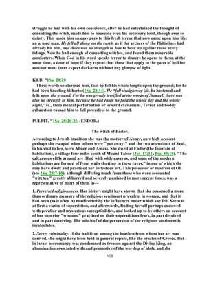 struggle he had with his own conscience, after he had entertained the thought of
consulting the witch, made him to nauseate even his necessary food, though ever so
dainty. This made him an easy prey to this fresh terror that now came upon him like
an armed man. He fell all along on the earth, as if the archers of the Philistines had
already hit him, and there was no strength in him to bear up against these heavy
tidings. Now he had enough of consulting witches, and found them miserable
comforters. When God in his word speaks terror to sinners he opens to them, at the
same time, a door of hope if they repent: but those that apply to the gates of hell for
succour must there expect darkness without any glimpse of light.
K&D, "1Sa_28:20
These words so alarmed him, that he fell his whole length upon the ground; for he
had been kneeling hitherto (1Sa_28:14). He “fell straightway (lit. he hastened and
fell) upon the ground. For he was greatly terrified at the words of Samuel: there was
also no strength in him, because he had eaten no food the whole day and the whole
night,” sc., from mental perturbation or inward excitement. Terror and bodily
exhaustion caused him to fall powerless to the ground.
PULPIT, "1Sa_28:20-25. (ENDOR.)
The witch of Endor.
According to Jewish tradition she was the mother of Abner, on which account
perhaps she escaped when others were "put away;" and the two attendants of Saul,
in his visit to her, were Abner and Amass. She dwelt at Endor (the fountain of
habitation), a village four miles south of Mount Tabor (Jos_17:11; Psa_83:10). "The
calcareous cliffs around are filled with wide caverns, and some of the modern
habitations are formed of front wails shutting in these caves," in one of which she
may have dwelt and practised her forbidden art. This possessor or mistress of Ob
(see 1Sa_28:7-10), although differing much from those who were accounted
"witches," greatly abhorred and severely punished in more recent times, was a
representative of many of them in—
1. Perverted religiousness. Her history might have shown that she possessed a more
than ordinary measure of the religious sentiment prevalent in women, and that it
had been (as it often is) misdirected by the influences under which she fell. She was
at first a victim of superstition, and afterwards, finding herself perhaps endowed
with peculiar and mysterious susceptibilities, and looked up to by others on account
of her superior "wisdom," practised on their superstitions fears, in part deceived
and in part deceiving. The mischief of the perversion of the religious sentiment is
incalculable.
2. Secret criminality. If she had lived among the heathen from whom her art was
derived, she might have been held in general repute, like the oracles of Greece. But
in Israel necromancy was condemned as treason against the Divine King, an
abomination associated with and promotive of the worship of idols, and she
108
 