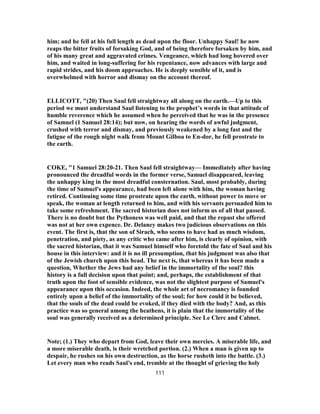 him; and he fell at his full length as dead upon the floor. Unhappy Saul! he now
reaps the bitter fruits of forsaking God, and of being therefore forsaken by him, and
of his many great and aggravated crimes. Vengeance, which had long hovered over
him, and waited in long-suffering for his repentance, now advances with large and
rapid strides, and his doom approaches. He is deeply sensible of it, and is
overwhelmed with horror and dismay on the account thereof.
ELLICOTT, "(20) Then Saul fell straightway all along on the earth.—Up to this
period we must understand Saul listening to the prophet’s words in that attitude of
humble reverence which he assumed when he perceived that he was in the presence
of Samuel (1 Samuel 28:14); but now, on hearing the words of awful judgment,
crushed with terror and dismay, and previously weakened by a long fast and the
fatigue of the rough night walk from Mount Gilboa to En-dor, he fell prostrate to
the earth.
COKE, "1 Samuel 28:20-21. Then Saul fell straightway— Immediately after having
pronounced the dreadful words in the former verse, Samuel disappeared, leaving
the unhappy king in the most dreadful consternation. Saul, most probably, during
the time of Samuel's appearance, had been left alone with him, the woman having
retired. Continuing some time prostrate upon the earth, without power to move or
speak, the woman at length returned to him, and with his servants persuaded him to
take some refreshment. The sacred historian does not inform us of all that passed.
There is no doubt but the Pythoness was well paid, and that the repast she offered
was not at her own expence. Dr. Delaney makes two judicious observations on this
event. The first is, that the son of Sirach, who seems to have had as much wisdom,
penetration, and piety, as any critic who came after him, is clearly of opinion, with
the sacred historian, that it was Samuel himself who foretold the fate of Saul and his
house in this interview: and it is no ill presumption, that his judgment was also that
of the Jewish church upon this head. The next is, that whereas it has been made a
question, Whether the Jews had any belief in the immortality of the soul? this
history is a full decision upon that point; and, perhaps, the establishment of that
truth upon the foot of sensible evidence, was not the slightest purpose of Samuel's
appearance upon this occasion. Indeed, the whole art of necromancy is founded
entirely upon a belief of the immortality of the soul; for how could it be believed,
that the souls of the dead could be evoked, if they died with the body? And, as this
practice was so general among the heathens, it is plain that the immortality of the
soul was generally received as a determined principle. See Le Clerc and Calmet.
Note; (1.) They who depart from God, leave their own mercies. A miserable life, and
a more miserable death, is their wretched portion. (2.) When a man is given up to
despair, he rushes on his own destruction, as the horse rusheth into the battle. (3.)
Let every man who reads Saul's end, tremble at the thought of grieving the holy
111
 