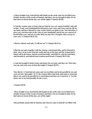 a Then straight away Saul fell his full length on the earth, and was terrified (sore
afraid), because of the words of Samuel, and there was no strength in him, for he
had eaten no bread all the day, nor all the night (1 Samuel 28:20).
b And the woman came to Saul, and saw that he was very much troubled, and said
to him, “Look, your handmaid has listened to your voice, and I have put my life in
my hand, and have listened to your words which you spoke to me. Now therefore, I
pray you, you listen also to the voice of your handmaid, and let me set a morsel of
bread before you, and eat, in order that you may have strength, when you go on
your way” (1 Samuel 28:21-22).
c But he refused, and said, “I will not eat” (1 Samuel 28:23 a).
b But his servants, together with the woman, constrained him, and he listened to
their voice. So he arose from the earth, and sat on the bed, and the woman had a
fatted calf in the house, and she acted hurriedly, and killed it, and she took flour,
and kneaded it, and baked from it unleavened bread (1 Samuel 28:23-24).
a And she brought it before Saul, and before his servants, and they ate. Then they
rose up, and went away in/into that night (1 Samuel 28:25).
Note that in ‘a’ Saul had not eaten and was terrified, and in the parallel he ate and
went out into ‘that night’. In ‘b’ the woman offers him food, and seeks to constrain
him to eat, and in the parallel he is constrained and does eat. Central in ‘c’ was his
desire not to eat (and possibly break a vow).
1 Samuel 28:20
‘Then straight away Saul fell his full length on the earth, and was terrified (sore
afraid), because of the words of Samuel, and there was no strength in him, for he
had eaten no bread all the day, nor all the night.’
This probably means that he fainted, and when he came to himself was filled with
113
 