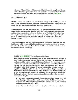 before the Fall, and there will be no material clothing in the kingdom of glory;
for the “fine linen, pure and white,” with which the bride adorns herself for the
marriage supper of the Lamb, is “the righteousness of saints” (Rev_19:8).
PETT, "1 Samuel 28:21
‘And the woman came to Saul, and saw that he was very much troubled, and said to
him, “Look, your handmaid has listened to your voice, and I have put my life in my
hand, and have listened to your words which you spoke to me.”
Not surprisingly Saul was in great distress. The man whom he trusted more than
any other had informed him ‘from the other side’ that the cause was already lost,
and that there was no hope, at least in the short term. The hope of Israel, the one
who might have made a difference, was far away (as this was the night before the
battle he was possibly by this time back in Ziklag or chasing the Amalekites (1
Samuel 29-30)).
The woman of Endor was very concerned for him. She pointed out to him that she
had listened to his words, and had trusted him, even putting her life in his hands
(note the threefold emphasis). Now she appealed for him to do the same for her, to
listen to her and act accordingly.
GUZIK, "(1Sa_28:21-25) The medium comforts Saul.
And the woman came to Saul and saw that he was severely troubled, and said to
him, “Look, your maidservant has obeyed your voice, and I have put my life in
my hands and heeded the words which you spoke to me. Now therefore, please,
heed also the voice of your maidservant, and let me set a piece of bread before
you; and eat, that you may have strength when you go on your way.” But he
refused and said, “I will not eat.” So his servants, together with the woman,
urged him; and he heeded their voice. Then he arose from the ground and sat on
the bed. Now the woman had a fatted calf in the house, and she hastened to kill
it. And she took flour and kneaded it, and baked unleavened bread from it. So
she brought it before Saul and his servants, and they ate. Then they rose and
went away that night.
a. The woman came to Saul and saw that he was severely troubled: It’s a sad
note when a practitioner of the occult is comforting the King of Israel. But
they were two of the same kind; each lived in rebellion to God, and each was
under judgment from the LORD.
b. And they ate: The dinner Saul ate that night was like the last meal of a
120
 