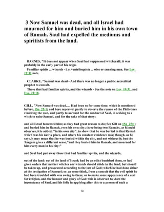 3 Now Samuel was dead, and all Israel had
mourned for him and buried him in his own town
of Ramah. Saul had expelled the mediums and
spiritists from the land.
BARNES, "It does not appear when Saul had suppressed witchcraft; it was
probably in the early part of his reign.
Familiar spirits ... wizards - i. e. ventriloquists ... wise or cunning men. See Lev_
19:31 note.
CLARKE, "Samuel was dead - And there was no longer a public accredited
prophet to consult.
Those that had familiar spirits, and the wizards - See the note on Lev_19:31, and
Exo_22:18.
GILL, "Now Samuel was dead,.... Had been so for some time; which is mentioned
before, 1Sa_25:1; and here repeated, partly to observe the reason of the Philistines
renewing the war, and partly to account for the conduct of Saul, in seeking to a
witch to raise Samuel, and for the sake of that story:
and all Israel lamented him; as they had great reason to do; See Gill on 1Sa_25:1;
and buried him in Ramah, even his own city; there being two Ramahs, as Kimchi
observes, it is added, "in his own city", to show that he was buried in that Ramah
which was his native place, and where his constant residence was; though, as he
says, it may mean that he was buried within the city, and not without it; but the
Targum gives a different sense,"and they buried him in Ramah, and mourned for
him every man in his city:"
and Saul had put away those that had familiar spirits, and the wizards,
out of the land: out of the land of Israel; had by an edict banished them, or had
given orders that neither witches nor wizards should abide in the land; but should
be taken up, and prosecuted according to the law of God; which he had done either
at the instigation of Samuel; or, as some think, from a conceit that the evil spirit he
had been troubled with was owing to them; or to make some appearance of a zeal
for religion, and the honour and glory of God: this is observed to show the
inconstancy of Saul, and his folly in applying after this to a person of such a
14
 