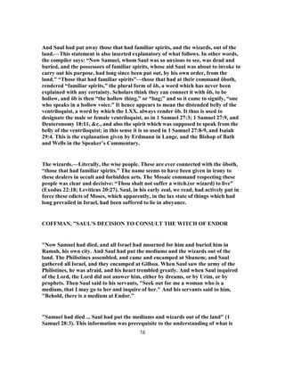 And Saul had put away those that had familiar spirits, and the wizards, out of the
land.—This statement is also inserted explanatory of what follows. In other words,
the compiler says: “Now Samuel, whom Saul was so anxious to see, was dead and
buried, and the possessors of familiar spirits, whose aid Saul was about to invoke to
carry out his purpose, had long since been put out, by his own order, from the
land.” “Those that had familiar spirits”—those that had at their command ôboth,
rendered “familiar spirits,” the plural form of ôb, a word which has never been
explained with any certainty. Scholars think they can connect it with ôb, to be
hollow, and ôb is then “the hollow thing,” or “bag;” and so it came to signify, “one
who speaks in a hollow voice.” It hence appears to mean the distended belly of the
ventriloquist, a word by which the LXX. always render ôb. It thus is used to
designate the male or female ventriloquist, as in 1 Samuel 27:3; 1 Samuel 27:9, and
Deuteronomy 18:11, &c., and also the spirit which was supposed to speak from the
belly of the ventriloquist; in this sense it is so used in 1 Samuel 27:8-9, and Isaiah
29:4. This is the explanation given by Erdmann in Lange, and the Bishop of Bath
and Wells in the Speaker’s Commentary.
The wizards.—Literally, the wise people. These are ever connected with the ôboth,
“those that had familiar spirits.” The name seems to have been given in irony to
these dealers in occult and forbidden arts. The Mosaic command respecting these
people was clear and decisive: “Thou shalt not suffer a witch.(or wizard) to live”
(Exodus 22:18; Leviticus 20:27). Saul, in his early zeal, we read, had actively put in
force these edicts of Moses, which apparently, in the lax state of things which had
long prevailed in Israel, had been suffered to lie in abeyance.
COFFMAN, "SAUL'S DECISION TO CONSULT THE WITCH OF ENDOR
"Now Samuel had died, and all Israel had mourned for him and buried him in
Ramah, his own city. And Saul had put the mediums and the wizards out of the
land. The Philistines assembled, and came and encamped at Shunem; and Saul
gathered all Israel, and they encamped at Gilboa. When Saul saw the army of the
Philistines, he was afraid, and his heart trembled greatly. And when Saul inquired
of the Lord, the Lord did not answer him, either by dreams, or by Urim, or by
prophets. Then Saul said to his servants, "Seek out for me a woman who is a
medium, that I may go to her and inquire of her." And his servants said to him,
"Behold, there is a medium at Endor."
"Samuel had died ... Saul had put the mediums and wizards out of the land" (1
Samuel 28:3). This information was prerequisite to the understanding of what is
16
 
