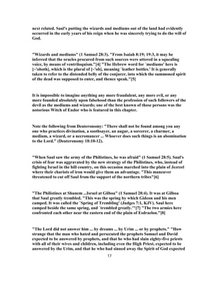 next related. Saul's putting the wizards and mediums out of the land had evidently
occurred in the early years of his reign when he was sincerely trying to do the will of
God.
"Wizards and mediums" (1 Samuel 28:3). "From Isaiah 8:19; 19:3, it may be
inferred that the oracles procured from such sources were uttered in a squealing
voice, by means of ventriloquism."[4] "The Hebrew word for `mediums' here is
[~'oboth], which is the plural of [~'ob], meaning `leather bottles.' It is generally
taken to refer to the distended belly of the conjurer, into which the summoned spirit
of the dead was supposed to enter, and thence speak."[5]
It is impossible to imagine anything any more fraudulent, any more evil, or any
more founded absolutely upon falsehood than the profession of such followers of the
devil as the mediums and wizards; one of the best known of those persons was the
notorious Witch of Endor who is featured in this chapter.
Note the following from Deuteronomy: "There shall not be found among you any
one who practices divination, a soothsayer, an augur, a sorcerer, a charmer, a
medium, a wizard, or a necromancer ... Whoever does such things is an abomination
to the Lord." (Deuteronomy 18:10-12).
"When Saul saw the army of the Philistines, he was afraid" (1 Samuel 28:5). Saul's
crisis of fear was aggravated by the new strategy of the Philistines, who, instead of
fighting Israel in the hill country, on this occasion marched into the plain of Jezreel
where their chariots of iron would give them an advantage. "This maneuver
threatened to cut off Saul from the support of the northern tribes"[6]
"The Philistines at Shunem ...Israel at Gilboa" (1 Samuel 28:4). It was at Gilboa
that Saul greatly trembled. "This was the spring by which Gideon and his men
camped. It was called the `Spring of Trembling' (Judges 7:1, KJV). Saul here
camped beside the same spring, and `trembled greatly.'"[7] "The two armies here
confronted each other near the eastern end of the plain of Esdraelon."[8]
"The Lord did not answer him ... by dreams ... by Urim ... or by prophets." "How
strange that the man who hated and persecuted the prophets Samuel and David
expected to be answered by prophets, and that he who had slain eighty-five priests
with all of their wives and children, including even the High Priest, expected to be
answered by the Urim, and that he who had sinned away the Spirit of God expected
17
 